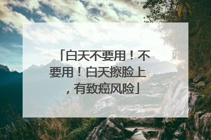 白天不要用！不要用！白天擦脸上，有致癌风险